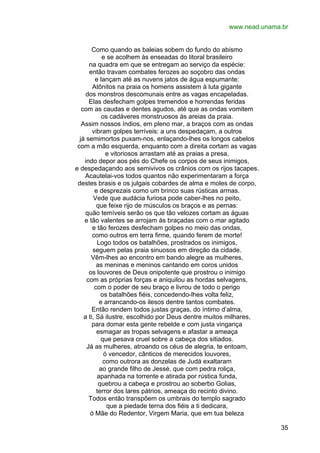 www.nead.unama.br
Como quando as baleias sobem do fundo do abismo
e se acolhem às enseadas do litoral brasileiro
na quadra em que se entregam ao serviço da espécie:
então travam combates ferozes ao soçobro das ondas
e lançam até as nuvens jatos de água espumante:
Atônitos na praia os homens assistem à luta gigante
dos monstros descomunais entre as vagas encapeladas.
Elas desfecham golpes tremendos e horrendas feridas
com as caudas e dentes agudos, até que as ondas vomitem
os cadáveres monstruosos às areias da praia.
Assim nossos índios, em pleno mar, a braços com as ondas
vibram golpes terríveis: a uns despedaçam, a outros
já semimortos puxam-nos, enlaçando-lhes os longos cabelos
com a mão esquerda, enquanto com a direita cortam as vagas
e vitoriosos arrastam até as praias a presa,
indo depor aos pés do Chefe os corpos de seus inimigos,
e despedaçando aos semivivos os crânios com os rijos tacapes.
Acautelai-vos todos quantos não experimentaram a força
destes brasis e os julgais cobardes de alma e moles de corpo,
e desprezais como um brinco suas rústicas armas.
Vede que audácia furiosa pode caber-lhes no peito,
que feixe rijo de músculos os braços e as pernas:
quão temíveis serão os que tão velozes cortam as águas
e tão valentes se arrojam às braçadas com o mar agitado
e tão ferozes desfecham golpes no meio das ondas,
como outros em terra firme, quando ferem de morte!
Logo todos os batalhões, prostrados os inimigos,
seguem pelas praia sinuosos em direção da cidade.
Vêm-lhes ao encontro em bando alegre as mulheres,
as meninas e meninos cantando em coros unidos
os louvores de Deus onipotente que prostrou o inimigo
com as próprias forças e aniquilou as hordas selvagens,
com o poder de seu braço e livrou de todo o perigo
os batalhões fiéis, concedendo-lhes volta feliz,
e arrancando-os ilesos dentre tantos combates.
Então rendem todos justas graças, do íntimo d’alma,
a ti, Sá ilustre, escolhido por Deus dentre muitos milhares,
para domar esta gente rebelde e com justa vingança
esmagar as tropas selvagens e afastar a ameaça
que pesava cruel sobre a cabeça dos sitiados.
Já as mulheres, atroando os céus de alegria, te entoam,
ó vencedor, cânticos de merecidos louvores,
como outrora as donzelas de Judá exaltaram
ao grande filho de Jessé, que com pedra roliça,
apanhada na torrente e atirada por rústica funda,
quebrou a cabeça e prostrou ao soberbo Golias,
terror dos lares pátrios, ameaça do recinto divino.
Todos então transpõem os umbrais do templo sagrado
que a piedade terna dos fiéis a ti dedicara,
ó Mãe do Redentor, Virgem Maria, que em tua beleza
35

 