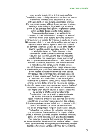 www.nead.unama.br
unes a maternidade divina à virgindade perfeita,
Quando há pouco o inimigo devastava as risonhas searas
e em tropel tudo reduzia a escombros e cinzas,
entregara também este templo a sacrílegas chamas.
Por isso agora entoam a Deus dignos louvores e glórias:
ressurge nova a alegria, foge p’ra longe a tristeza
e com ela os gemidos de há pouco, os prantos e dores,
enfim a cidade despe a veste de luto pesado.
Para que relembrar agora o terrível incêndio
com que o nobre Chefe abrasou os segundos redutos?
Redobrou-lhe os brios a glória do triunfo alcançado
e vibrou de novo a espada da vingança e a acha de bronze.
Não cessara, de todo, o mal, ainda a altivez dos selvagens
não se curvara, ainda a alguns o terror não dobrara
as cervizes soberbas. Eis que de toda a parte acorrem
jovens valentes prontos a arrostar a morte na luta
ou a infligi-la de vez ao Chefe. Uns aos outros
se inflamam para o combate com estas palavras:
“Nós, nós que fazemos, jovens de peitos robustos,
que tanto luto nos causam uns pouco guerreiros?
Ah! porque nos consomem chamas cruéis os redutos?
Nós nos ocultamos, medrosos, nas brechas escuras
e nelas buscamos abrigo, como tímidas corças:
eles intrépidos em nossas próprias casas nos queimam
e nos despedaçam, quais feros leões de fauces tremendas,
e com nossas esposas nos levam os filhos cativos.
Oh! porque não preferimos morte gloriosa na guerra
como fizeram nossos pais? Contra o inimigo corramos
acossando-o em batalha feroz e com setas ligeiras
varemos-lhe o peito ou, senão, que o nosso não tema
afrontar a morte bela e cravar-se na ponta da espada.
Assim não morreremos, pelo menos sem alguma desforra!”
Inflamados com tais ditos os índios se enchem de raiva
e de negro furor: dirigem-se para a cidade, apostados
ou a matar o Chefe ou morrer fatalmente.
É a disjuntiva cruel. Já a rápidos passos o bando
se adianta e os corpos nus cobrem a praia.
Todos fortemente armados: leva as setas a esquerda
e sustém os arcos recurvos que pendem dos ombros.
A direita empunha o tacape, trabalhado com arte e polido,
ornado em derredor de penas de aves variadas:
com ele os antropófagos rompem a cabeça dos cativos.
Todos eles vem pintados de variegada plumagem
que em parte se fixa ao penteado de longos cabelos;
parte, a modo de pulseiras, cinge os membros robustos;
parte, em forma de coroa, com grande arte disposta,
lhes circunda a cabeça. Entremeiam-se às brancas
as penas amarelas, às vermelhas as verdes e todo o conjunto
brilha pela variedade. Alvos pedaços de mármore pendem
dos lábios furados ou verdes pedrinhas de vívido brilho.
36

 