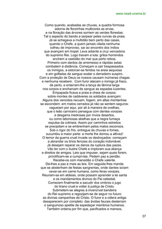 www.nead.unama.br
Como quando, acabadas as chuvas, a quadra formosa
adorna de florzinhas multicores as ervas,
e na floração das árvores sorriem as verdes florestas:
Tal o aspecto do bando a serpear pelas curvas da praia.
Já se achegava a multidão bem perto das casas,
quando o Chefe, a quem jamais cilada nenhuma
colheu de improviso, sai ao encontro dos índios
que avançam em tropel. Leva adiante a cruz vencedora
do supremo Rei. Logo travam a luta: gritos horrendos
enchem a vastidão do mar que perto reboa.
Primeiro com dardos de arremesso e rápidas setas
combatem à distância. Começam a cair trespassados
os inimigos, a estorcer-se feridos na areia sequiosa
e em golfadas de sangue exalar o derradeiro suspiro.
Com a proteção de Deus os nossos causam inúmeras chagas
e nenhuma recebem. Com furor atacam o inimigo já fraco,
de perto, e enterram-lhe a lança de lâmina larga
nos corpos e encharcam de sangue as espadas luzentes.
Empapada ficava a praia e cheia de corpos:
sobre montes de cadáveres os soldados avançam:
Alguns dos vencidos recuam, fogem, em altas montanhas
se escondem: em matos cerrados já não se sentem seguros:
vagueiam por aqui, por ali à maneira de ovelhas,
que o leão carniceiro persegue com dentes vorazes
e desgarra medrosas por ínvios desertos,
ou como laboriosas abelhas que a negra fumaça
expulsa da colmeia. Assim por caminhos estreitos
se precipitam e se embrenham pelos matos esconsos.
Sob o rigor do frio, entregue às chuvas e fomes,
sucumbiu a maior parte: a morte lhe domou a altivez!
O temor da guerra cruel invade os destroçados: começam
a abrandar os brios ferozes do coração indomável.
Já desejam reparar os danos da ruptura das pazes.
Vão ter com o ilustre Chefe e imploram sua aliança
e direitos de amigos. Leis que impuser, sejam quais forem,
prontificam-se a cumpri-las. Pedem paz e perdão.
Recebe-os com mansidão o Chefe valente.
Dá-lhes a paz e mais as leis. Em seguida lhes manda
que se abstenham de festas sangrentas, onde dantes soíam
cevar-se em carne humana, como feras vorazes.
Reunam-se em aldeias, onde possam aprender a lei santa
e os mandamentos divinos do Pai celestial.
Comecem finalmente a sacudir dos ombros o jugo
do tirano cruel e voltar à justiça de Cristo.
Submetem-se alegres à invencível bandeira
do Rei supremo e regozijam-se de seguir no futuro
as divinas campanhas de Cristo. O furor e a cólera antiga
desaparecem por completo: das ávidas fauces desterram
o sanguinoso apetite de espedaçar membros humanos.
Também ordena por fim que, pacificados e mansos,
37

 