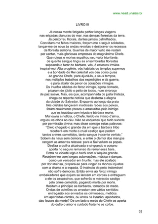 www.nead.unama.br
LIVRO III
Já nossa mente fatigada perfez longas viagens
nas eriçadas planuras do mar, nas densas florestas da terra.
Já percorreu litorais, dantes jamais palmilhados.
Convidam-me feitos maiores, forçam-me a seguir soldados,
lançar-me de novo às ondas revoltas e desbravar os recessos
da floresta sombria. Guerras de maior vulto me restam
por cantar, mais gloriosas empresas do magnânimo Chefe.
Que ruínas e mortes espalhou seu valor triunfante,
de quanto sangue tingiu as ensombradas florestas
sopeando o furor do bárbaro, vós, ó celestes irmãos
inspirai-mo! Alta progênie, vós habitais os templos supernos
e a bondade do Rei celestial vos deu como guias
ao grande Chefe, para ajudá-lo, a seus tempos,
nos múltiplos trabalhos das expedições e da guerra,
e para abalar de pavor os corações inimigos.
Os triunfos obtidos do feroz inimigo, agora domado,
picaram de júbilo o peito de todos, num alvoroço
de paz suave. Mas, eis que, acompanhada de justa tristeza,
chega de repente notícia que desterra a alegria
da cidade do Salvador. Enquanto ao longo da praia
três cristãos lançavam insidiosas redes aos peixes,
foram cruelmente presos e arrastados pelo inimigo
que os trucidou com injusta e bárbara morte.
Mal ouviu a notícia, o Chefe, ferido no íntimo d’alma,
ergueu os olhos ao céu. Não se esqueceu que tudo sucede
por permissão divina; mas disse consigo estas palavras:
“Creio chegado o grande dia em que a bárbara tribo
receberá em morte o cruel castigo que pedem
tantos crimes cometidos, tanto sangue inocente vertido.”
Sobem às naus sem demora, e entre o clamor dos marujos
rangem as amarras retesas: para o Sul voltam as popas.
Desliza a quilha alcatroada e singrando o oceano
aporta no seguro remanso da remansosa baía..
Entra na cidade logo o herói com o séquito grande.
Recebem-no com longas aclamações, música e danças,
como um vencedor em triunfo: mas ele abalado
por dor imensa, prepara-se para vingar as mortes injustas
com a chama e a espada. O incêndio do peito indomável
não sofre demoras. Então envia ao feroz inimigo
embaixadores que exijam se lancem em cordas e entreguem
a ele os assassinos, que sofrerão o merecido castigo
pelo crime cometido, pagando morte por morte.
Hesitam a princípio os bárbaros, tomados de medo.
Ondas de opiniões os arrastam em vários sentidos:
entregarão aos enviados os criminosos, metidos
em apertadas cordas, ou antes os livrarão, apiedados,
das fauces da morte? De um lado o medo do Chefe os aperta
do outro o amor e cuidado fraterno os coíbe.
39

 
