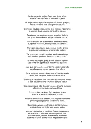 www.nead.unama.br

Se és prudente, pede a Deus uma única glória,
a que só vem de Deus, a verdadeira glória!
Se és prudente, rejeita os enganos do mundo que gira,
não te acorrente com seus grilhões os pés.
Com suas fraudes enleia, com a face ingênua nos mente:
e não nos deixa erguer a fronte altiva ao céu.
Depois que escalaste as árduas muralhas do forte
e a glória de teus louros refulge mais que nunca:
não te envolva em suas malhas o soberbo tirano,
e, apenas vencedor, te calque aos pés vencido.
Ouve pois as palavras que Jesus, o mestre divino
te dirige com lábios que enganar não podem:
“Se queres ser perfeito e galgar as alturas celestes,
vai, vende o que tens, e dá-o todo aos pobres!”
Vê como ele próprio, porque seus pés são ligeiros,
voa como um gigante que não afrouxa o passo:
para que, apressado, seguindo-lhe a esteira sagrada,
sacudas pesos mortos e partas livre e leve.
Se te sustarem o passo riquezas e glórias do mundo,
Jesus, que não para, te escapará dos olhos.
É certo que a soberba, com seus afãs só compra o inferno
e com pouco trabalho o humilde compra o céu!
Se pois com justo ódio desejas vencer o orgulho mundano
a Cristo atribui todas as tuas glórias!
Do fundo do coração ao Pai celeste dá graças
e rende a Jesus as merecidas honras.
Foi ele quem quis que fosses tu nas regiões brasileiras
primeiro propagador de seu bendito nome.
O primeiro a vingar os ultrajes do gentio inumano
e dobrar-lhe a cerviz às tuas ordens justas.
Ao peso do teu braço, os altivos Brasis esqueceram
seus ferozes costumes e seus sangrentos ritos.
Eia! novo ardor, ancião! extermina as maldades,
submete ao Deus eterno essas nações selvagens.
4

 