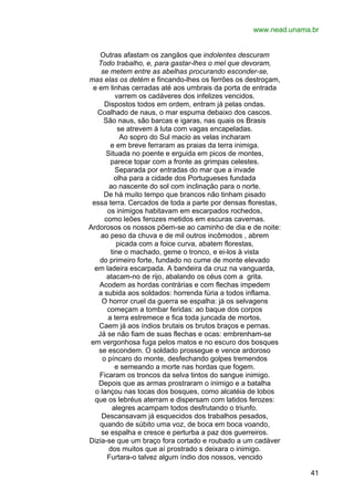 www.nead.unama.br
Outras afastam os zangãos que indolentes descuram
Todo trabalho, e, para gastar-lhes o mel que devoram,
se metem entre as abelhas procurando esconder-se,
mas elas os detém e fincando-lhes os ferrões os destroçam,
e em linhas cerradas até aos umbrais da porta de entrada
varrem os cadáveres dos infelizes vencidos.
Dispostos todos em ordem, entram já pelas ondas.
Coalhado de naus, o mar espuma debaixo dos cascos.
São naus, são barcas e igaras, nas quais os Brasis
se atrevem à luta com vagas encapeladas.
Ao sopro do Sul macio as velas incharam
e em breve ferraram as praias da terra inimiga.
Situada no poente e erguida em picos de montes,
parece topar com a fronte as grimpas celestes.
Separada por entradas do mar que a invade
olha para a cidade dos Portugueses fundada
ao nascente do sol com inclinação para o norte.
De há muito tempo que brancos não tinham pisado
essa terra. Cercados de toda a parte por densas florestas,
os inimigos habitavam em escarpados rochedos,
como leões ferozes metidos em escuras cavernas.
Ardorosos os nossos põem-se ao caminho de dia e de noite:
ao peso da chuva e de mil outros incômodos , abrem
picada com a foice curva, abatem florestas,
tine o machado, geme o tronco, e ei-los à vista
do primeiro forte, fundado no cume de monte elevado
em ladeira escarpada. A bandeira da cruz na vanguarda,
atacam-no de rijo, abalando os céus com a grita.
Acodem as hordas contrárias e com flechas impedem
a subida aos soldados: horrenda fúria a todos inflama.
O horror cruel da guerra se espalha: já os selvagens
começam a tombar feridas: ao baque dos corpos
a terra estremece e fica toda juncada de mortos.
Caem já aos índios brutais os brutos braços e pernas.
Já se não fiam de suas flechas e ocas: embrenham-se
em vergonhosa fuga pelos matos e no escuro dos bosques
se escondem. O soldado prossegue e vence ardoroso
o píncaro do monte, desfechando golpes tremendos
e semeando a morte nas hordas que fogem.
Ficaram os troncos da selva tintos do sangue inimigo.
Depois que as armas prostraram o inimigo e a batalha
o lançou nas tocas dos bosques, como alcatéia de lobos
que os lebréus aterram e dispersam com latidos ferozes:
alegres acampam todos desfrutando o triunfo.
Descansavam já esquecidos dos trabalhos pesados,
quando de súbito uma voz, de boca em boca voando,
se espalha e cresce e perturba a paz dos guerreiros.
Dizia-se que um braço fora cortado e roubado a um cadáver
dos muitos que aí prostrado s deixara o inimigo.
Furtara-o talvez algum índio dos nossos, vencido
41

 