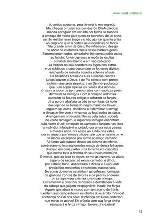 www.nead.unama.br
do antigo costume, para devorá-lo em segredo.
Mal chegou o rumor aos ouvidos do Chefe piedoso
manda apregoar em voz alta por todos os bandos
a ameaça de morte para quem se manchou de tal crime,
senão restituir esse braço e o não ajuntar quanto antes
ao corpo do qual o cortara às escondidas de todos.
Tão grande amor de Cristo lhe inflamara o desejo
de abolir os costumes cruéis dessa bárbara gente!
Estremeceram todos, um calafrio lhe correu pelos ossos
ao ladrão; foi-se depressa e repôs às ocultas
o manjar mal havido e em vão cobiçado!
Já Vésper no céu acendera os fogos dos astros
e os soldados a uma descantam os louvores divinos,
enchendo de melodia aquelas solenes alturas.
Os batalhões brasílicos e as lusitanas coortes
juntos louvam a Deus, e ao Pai celeste com preces
inclinam aos seus desejos; e ao Senhor poderoso,
que num sopro liqüefaz os cumes dos montes,
Cristo e a todos os bem aventurados com súplicas pedem
derrotem os inimigos. Com o coração ardoroso
esperam as futuras pelejas e refazem as forças.
Já a aurora afastara do céu as sombras da noite
despojando as terras do negro manto de trevas;
erguem-se lestos, decididos a exterminar o inimigo
e devastar-lhe com a vingança do fogo todas as casas.
Avançam em ordenadas fileiras pela selva, coberta
de verde ramagem, e a quantos inimigos encontram
dão morte cruel; devastam os campos e lançam nas ocas
o incêndio. Infatigável o soldado ora arroja seus passos
a montes altos, ora desce ao fundo dos vales,
ora se arrasta por sendas difíceis, até que altíssimo cume
de monte escarpado põe termo ao longo caminho.
Aí fundo vale parece descer ao abismo do inferno,
sombreiam-no impressionantes matos de densa folhagem,
divide-o em duas partes uma torrente em cascatas,
que enche toda a floresta do seu rouco murmúrio.
O monte, que ao lado se ergue, se vai às nuvens, de altura,
áspero de escalar; só existe caminho, e difícil,
por estreito trilho. Assombram à direita e à esquerda
precipícios medonhos e rochedos inacessíveis.
No cume do monte se alinham as defesas, formadas
de grandes troncos de árvores e de pedras enormes.
Aí se aglomera a flor da juventude inimiga.
Estremecem a princípio os nossos e desfalecem à vista
do cabeço que julgam inexpugnável: incute-lhe forças
Aquele que abala o mundo com um aceno de fronte.
Exortam aos companheiros os chefes do exército: “Vamos!
confiança no Pai dos céus: confiança em Deus poderoso
que move os astros! Ele próprio com sua força divina
esmagará o feroz inimigo. Jovens, à cidadela!
42

 