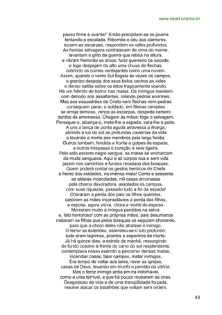 www.nead.unama.br
passo firme e avante!” Então precipitam-se os jovens
tentando a escalada. Ribomba o céu aos clamores,
ecoam as escarpas, respondem os vales profundos.
As hordas selvagens contratacam de cima do monte,
levantam o grito de guerra que reboa na altura,
e vibram fremindo os arcos; furor guerreiro os sacode,
e logo despejam do alto uma chuva de flechas,
cobrindo os cumes verdejantes como uma nuvem.
Assim, quando o vento Sul flagela às vezes os campos,
o granizo despoja dos seus belos cachos as vides
e denso saltita sobre os tetos tragicamente soando.
Há um frêmito de horror nas matas. Os inimigos resistem
com denodo aos assaltantes, rolando pedras enormes.
Mas aos esquadrões de Cristo nem flechas nem pedras
conseguem parar; o soldado, em fileiras cerradas
se arroja teimoso, vence as escarpas, despede certeiro
dardos de arremesso. Chegam às mãos: foge o selvagem.
Persegue-o, alcança-o, mete-lhe a espada, vara-lhe o peito.
A uns a lança de ponta aguda atravessa a ilharga,
abrindo à luz do sol as profundas cavernas da vida
e levando a morte aos membros pela larga ferida.
Outros tombam, fendida a fronte a golpes de espada,
a outros trespassa o coração a seta ligeira.
Pelo solo escorre negro sangue, as matas se encharcam
da muita sangueira. Aqui e ali corpos nus e sem vida
jazem nos caminhos e fundos recessos dos bosques.
Quem poderá contar os gestos heróicos do Chefe
à frente dos soldados, na imensa mata! Cento e sessenta
as aldeias incendiadas, mil casas arruinadas
pela chama devoradora, assolados os campos,
com suas riquezas, passado tudo a fio da espada!
Choraram a perda dos pais os filhos queridos,
carpiram as mães inconsoláveis a perda dos filhos,
a esposa, agora viúva, chora a morte do esposo.
Morreram muito à míngua perdidos na selva,
e, fato horroroso! com as próprias mãos, pais desumanos
mataram os filhos que pelos bosques os seguiam chorando,
para que o choro deles não atraísse o inimigo.
O terror se estendeu, estendeu-se o luto profundo:
tudo eram lágrimas, prantos e espectros de morte.
Já há quinze dias, a estrela da manhã, ressurgindo
do fundo oceano à frente do carro do sol resplendente,
contemplava nosso exército a percorrer densas matas,
incendiar casas, talar campos, matar inimigos.
Era tempo de voltar aos lares, rever as igrejas,
casas de Deus, levando em triunfo o pendão da vitória.
Mas o feroz inimigo ardia em ira indomável,
como a ursa terrível, a que há pouco roubaram as crias.
Desgostoso da vida e de uma tranqüilidade forçada,
resolve atacar os batalhões que voltam sem ordem.
43

 