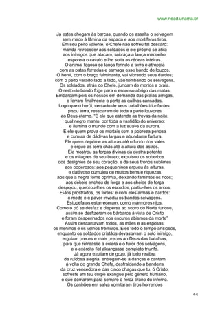 www.nead.unama.br
Já estes chegam às barcas, quando os assalta o selvagem
sem medo à lâmina da espada e aos mortíferos tiros.
Em seu peito valente, o Chefe não sofreu tal descaro:
manda retroceder aos soldados e ele próprio se atira
aos inimigos que atacam, sobraça a lança medonho,
esporeia o cavalo e lhe solta as rédeas inteiras.
O animal fogoso se lança ferindo a terra e atropela
com as patas ferradas e esmaga esse bando de loucos.
O herói, com o braço fulminante, vai vibrando seus dardos;
com o peito varado lado a lado, vão tombando os selvagens.
Os soldados, atrás do Chefe, juncam de mortos a praia.
O resto do bando foge para o esconso abrigo das matas.
Embarcam pois os nossos em demanda das praias amigas,
e ferram finalmente o porto as quilhas cansadas.
Logo que o herói, cercado de seus batalhões triunfantes,
pisou terra, ressoaram de toda a parte louvores
ao Deus eterno. “É ele que estende as trevas da noite,
qual negro manto, por toda a vastidão do universo;
e ilumina o mundo com a luz suave da aurora.
É ele quem prova os mortais com a pobreza penosa
e cumula de dádivas largas e abundante fartura.
Ele quem deprime as alturas até o fundo dos vales
e ergue as terra chãs até a altura dos astros.
Ele mostrou as forças divinas da destra potente
e os milagres de seu braço; expulsou os soberbos
dos desígnios de seu coração, e de seus tronos sublimes
aos poderosos: aos pequeninos ergueu às alturas,
e dadivoso cumulou de muitos bens e riquezas
aos que a negra fome oprimia, deixando famintos os ricos;
aos débeis encheu de força e aos cheios de força
despojou, quebrou-lhes os escudos, partiu-lhes os arcos.
Ei-los prostrados, os fortes! e com eles armas e dardos:
o medo e o pavor invadiu os bandos selvagens.
Estupefatos estarreceram, como mármores rijos.
Como o pó se desfaz e dispersa ao sopro do Norte furioso,
assim se desfizeram os bárbaros à vista de Cristo
e foram despenhados nos escuros abismos da morte”
Assim descantavam todos, as mães e as esposas,
os meninos e os velhos trêmulos. Eles todo o tempo ansiosos,
enquanto os soldados cristãos devastavam o solo inimigo,
erguiam preces e mais preces ao Deus das batalhas,
para que refreasse a cólera e o furor dos selvagens,
e o exército fiel alcançasse completo triunfo.
Já agora exultam de gozo, já tudo revibra
de ruidosa alegria, entregam-se a danças e cantam
à volta do grande Chefe, desfraldando a bandeira
da cruz vencedora e das cinco chagas que tu, ó Cristo,
sofreste em teu corpo exangue pelo gênero humano,
e que domaram para sempre o feroz tirano do inferno.
Os canhões em salva vomitaram tiros horrendos
44

 