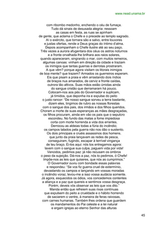 www.nead.unama.br
com ribombo medonho, enchendo o céu de fumaça.
Tudo dá sinais de desusada alegria: ressoam
as casas em festa, as ruas se apinham
de gente, que aclama o Chefe e o precede ao templo sagrado.
Aí o exército, que tornara são e salvo, entre louvores
e justas ofertas, rende a Deus graças do íntimo d’alma.
Depois acompanham o Chefe ilustre até ao seu paço.
Três vezes a aurora afugentara dos céus os astros noturnos
e a fronte orvalhada lhe brilhara aos raios solares,
quando apareceram, singrando o mar, com muitos remeiros,
algumas canoas: vinham em direção da cidade e traziam
os inimigos que tantas guerras e derrotas prostraram.
A que vêm? porque agora visitam os litorais inimigos
de boa mente? que trazem? Armados os guerreiros esperam.
Eis que pisam a praia e vêm arrastando dois índios
de braços nus amarados, de cerviz e fronte caídas,
outrora tão altivos. Suas mãos estão úmidas ainda
do sangue cristão que derramaram há pouco.
Colocam-nos aos pés do Governador e suplicam,
já tímidos, que deponha ira e expulse do peito
o justo rancor: “De nosso sangue sorveu a terra bastante,
dizem eles, tingimos de rubro as nossas florestas
com o sangue dos pais, dos irmãos e dos filhos queridos.
Choram a morte de suas esperanças as mães desgraçadas,
os filhos procuram, ainda em vão os pais que o sepulcro
escondeu. No fundo das matas a fome impiedosa
corta com morte horrenda a vida dos errantes.
Derrocou as aldeias todas a fúria do incêndio;
os campos talados pela guerra não nos dão o sustento.
Os dois principais e cruéis assassinos dos homens.
que junto da praia lançavam as redes de pesca,
conseguiram, fugindo, escapar à terrível vingança
de teu braço. Ei-los aqui: nós tos entregamos agora:
lavem com o sangue sua culpa, paguem vida por vida!
Vencidos, pedimos paz: já não recusam os ombros
o peso da sujeição. Dá-nos a paz, nós to pedimos, ó Chefe!
Impõe-nos as leis que quiseres, que nós as cumprimos.”
O Governador ouviu com bondade essas palavras
e respondeu: “Se vos fiz guerra cruel de extermínio,
devastando os campos e lançando em vossas moradas
o incêndio voraz, levou-me a isso vossa audácia somente.
Já agora, esquecidos os ódios, vos concedemos contentes
a aliança e a paz que quereis e sentimos vossa desgraça.
Porém, deveis vós observar as leis que vos dito.”
Manda então que refreiem suas rixas contínuas
que expulsem do peito a crueldade e o hábito horrendo
de saciarem o ventre, à maneira de feras raivosas,
com carnes humanas. Também lhes ordena que guardem
os mandamentos do Pai celeste e a lei natural
e ergam igrejas ao eterno Senhor das alturas
45

 