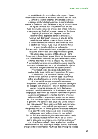 www.nead.unama.br
na amplidão do céu, medonhos relâmpagos chispam
do embate das nuvens e as alturas se desfazem em raios.
O vento Sul se atira torcendo em vórtices as ondas
e sacode em turbilhões horrendos o mar tenebroso,
que se enfurece ao peso da borrasca, ergue em montanha
as águas turvadas e as lança raivoso às alturas.
Tudo é confusão: range ao embate das ondas inchadas
a nau que os ventos fustigam com as cordas da chuva.
O piloto já brada do alto da popa: “Marujos,
recolher velas, depressa! soltar as enxárcias...”
“sopra o Sul, depressa!” ergue-se a grita da gente,
precipitam-se todos a uma a soltar as amarras,
e sobem velozes aos mastros e recolhem as velas
e abatem as vergas. Tudo ferve em tumulto feroz!
o terror invade a todos e a todos agita.
Entra o medo, já tremem de horror e o espectro da morte
se agarra teimoso aos olhos espavoridos da gente.
Do alto da popa lança-se então a âncora , para
firmar com o dente férreo a nau: última luz de esperança!
Mas uma onda em montanha se quebra contra o costado,
arranca das mãos a corda e arroja a nau às alturas.
A tempestade horrenda em rugidos imenso se assanha
cada vez mais contra o mar e, prostrando-o às rajadas
revolve e arroja montanhas de água espumosa.
Próximas já estão as praias da bárbara terra
onde o índio feroz habita, em inacessíveis florestas,
ocas escuras que ressumam densa fumaça:
Entre cantos contínuo o bárbaro coze seus vinhos
sobre grandes fogueiras e enche de uivos o espaço.
Aí a terra está sempre empapada no sangue
dos pobres prisioneiros, a quem os malvados esmagam
as cabeças com crueldade. Pendem dos tetos escuros
carnes humanas, assadas ao fumo das brasas,
enquanto os crânios desnudados dos cabelos e os ossos
despojados das carnes se colocam à entrada das portas.
As ondas ameaçavam os nautas de morte iminente:
todos com o Bispo procuravam abalar com as preces
os céus: um rio de lágrimas lhes banhava o semblante
e gemiam: “Pai bondoso dos céus e tu, Cristo benigno,
que nos preparas? dizei-nos : permitirás que morramos
no meio das ondas, ó Pai? que sejamos vil pasto
dos peixes vorazes? A morte que nossas culpas merecem
será esta? Socorre compassivo estes teus infelizes,
pelos quais suportaste as ondas do mar agitado
de tuas Paixão e te submergiste na tempestade da morte.
Se nossos pecados movem o furor da tua justiça
que te aplaque a inocência: porque morrer as crianças?
que crime fizeram elas?... Vem auxiliar teus remidos,
Redentor nosso, não nos trague o negro abismo dos mares.
Desgraçado que somos! ao naufrágio das almas pelo pecado
47

 