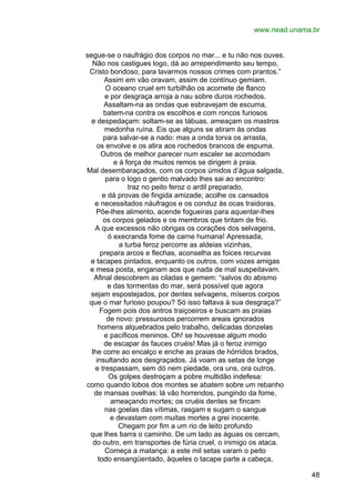 www.nead.unama.br
segue-se o naufrágio dos corpos no mar... e tu não nos ouves.
Não nos castigues logo, dá ao arrependimento seu tempo,
Cristo bondoso, para lavarmos nossos crimes com prantos.”
Assim em vão oravam, assim de contínuo gemiam.
O oceano cruel em turbilhão os acomete de flanco
e por desgraça arroja a nau sobre duros rochedos.
Assaltam-na as ondas que esbravejam de escuma,
batem-na contra os escolhos e com roncos furiosos
e despedaçam: soltam-se as tábuas, ameaçam os mastros
medonha ruína. Eis que alguns se atiram às ondas
para salvar-se a nado: mas a onda torva os arrasta,
os envolve e os atira aos rochedos brancos de espuma.
Outros de melhor parecer num escaler se acomodam
e à força de muitos remos se dirigem à praia.
Mal desembaraçados, com os corpos úmidos d’água salgada,
para o logo o gentio malvado lhes sai ao encontro:
traz no peito feroz o ardil preparado,
e dá provas de fingida amizade; acolhe os cansados
e necessitados náufragos e os conduz às ocas traidoras.
Põe-lhes alimento, acende fogueiras para aquentar-lhes
os corpos gelados e os membros que tiritam de frio.
A que excessos não obrigas os corações dos selvagens,
ó execranda fome de carne humana! Apressada,
a turba feroz percorre as aldeias vizinhas,
prepara arcos e flechas, aconselha as foices recurvas
e tacapes pintados, enquanto os outros, com vozes amigas
e mesa posta, enganam aos que nada de mal suspeitavam.
Afinal descobrem as ciladas e gemem: “salvos do abismo
e das tormentas do mar, será possível que agora
sejam espostejados, por dentes selvagens, míseros corpos
que o mar furioso poupou? Só isso faltava à sua desgraça?”
Fogem pois dos antros traiçoeiros e buscam as praias
de novo: pressurosos percorrem areais ignorados
homens alquebrados pelo trabalho, delicadas donzelas
e pacíficos meninos. Oh! se houvesse algum modo
de escapar às fauces cruéis! Mas já o feroz inimigo
lhe corre ao encalço e enche as praias de hórridos brados,
insultando aos desgraçados. Já voam as setas de longe
e trespassam, sem dó nem piedade, ora uns, ora outros.
Os golpes destroçam a pobre multidão indefesa:
como quando lobos dos montes se abatem sobre um rebanho
de mansas ovelhas: lá vão horrendos, pungindo da fome,
ameaçando mortes; os cruéis dentes se fincam
nas goelas das vítimas, rasgam e sugam o sangue
e devastam com muitas mortes a grei inocente.
Chegam por fim a um rio de leito profundo
que lhes barra o caminho. De um lado as águas os cercam,
do outro, em transportes de fúria cruel, o inimigo os ataca.
Começa a matança: a este mil setas varam o peito
todo ensangüentado, àqueles o tacape parte a cabeça,
48

 