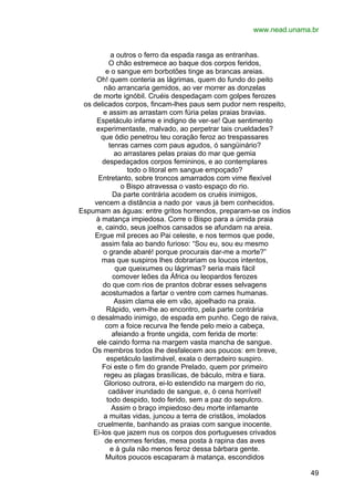 www.nead.unama.br
a outros o ferro da espada rasga as entranhas.
O chão estremece ao baque dos corpos feridos,
e o sangue em borbotões tinge as brancas areias.
Oh! quem conteria as lágrimas, quem do fundo do peito
não arrancaria gemidos, ao ver morrer as donzelas
de morte ignóbil. Cruéis despedaçam com golpes ferozes
os delicados corpos, fincam-lhes paus sem pudor nem respeito,
e assim as arrastam com fúria pelas praias bravias.
Espetáculo infame e indigno de ver-se! Que sentimento
experimentaste, malvado, ao perpetrar tais crueldades?
que ódio penetrou teu coração feroz ao trespassares
tenras carnes com paus agudos, ó sangüinário?
ao arrastares pelas praias do mar que gemia
despedaçados corpos femininos, e ao contemplares
todo o litoral em sangue empoçado?
Entretanto, sobre troncos amarrados com vime flexível
o Bispo atravessa o vasto espaço do rio.
Da parte contrária acodem os cruéis inimigos,
vencem a distância a nado por vaus já bem conhecidos.
Espumam as águas: entre gritos horrendos, preparam-se os índios
à matança impiedosa. Corre o Bispo para a úmida praia
e, caindo, seus joelhos cansados se afundam na areia.
Ergue mil preces ao Pai celeste, e nos termos que pode,
assim fala ao bando furioso: “Sou eu, sou eu mesmo
o grande abaré! porque procurais dar-me a morte?”
mas que suspiros lhes dobrariam os loucos intentos,
que queixumes ou lágrimas? seria mais fácil
comover leões da África ou leopardos ferozes
do que com rios de prantos dobrar esses selvagens
acostumados a fartar o ventre com carnes humanas.
Assim clama ele em vão, ajoelhado na praia.
Rápido, vem-lhe ao encontro, pela parte contrária
o desalmado inimigo, de espada em punho. Cego de raiva,
com a foice recurva lhe fende pelo meio a cabeça,
afeiando a fronte ungida, com ferida de morte:
ele caindo forma na margem vasta mancha de sangue.
Os membros todos lhe desfalecem aos poucos: em breve,
espetáculo lastimável, exala o derradeiro suspiro.
Foi este o fim do grande Prelado, quem por primeiro
regeu as plagas brasílicas, de báculo, mitra e tiara.
Glorioso outrora, ei-lo estendido na margem do rio,
cadáver inundado de sangue, e, ó cena horrível!
todo despido, todo ferido, sem a paz do sepulcro.
Assim o braço impiedoso deu morte infamante
a muitas vidas, juncou a terra de cristãos, imolados
cruelmente, banhando as praias com sangue inocente.
Ei-los que jazem nus os corpos dos portugueses crivados
de enormes feridas, mesa posta à rapina das aves
e à gula não menos feroz dessa bárbara gente.
Muitos poucos escaparam à matança, escondidos
49

 