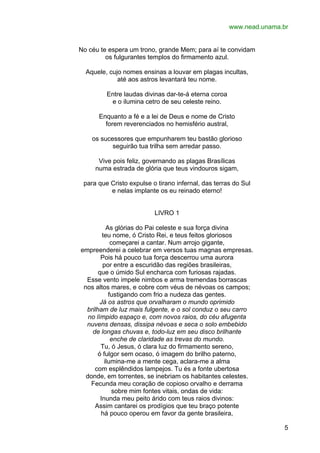 www.nead.unama.br
No céu te espera um trono, grande Mem; para aí te convidam
os fulgurantes templos do firmamento azul.
Aquele, cujo nomes ensinas a louvar em plagas incultas,
até aos astros levantará teu nome.
Entre laudas divinas dar-te-á eterna coroa
e o ilumina cetro de seu celeste reino.
Enquanto a fé e a lei de Deus e nome de Cristo
forem reverenciados no hemisfério austral,
os sucessores que empunharem teu bastão glorioso
seguirão tua trilha sem arredar passo.
Vive pois feliz, governando as plagas Brasílicas
numa estrada de glória que teus vindouros sigam,
para que Cristo expulse o tirano infernal, das terras do Sul
e nelas implante os eu reinado eterno!
LIVRO 1
As glórias do Pai celeste e sua força divina
teu nome, ó Cristo Rei, e teus feitos gloriosos
começarei a cantar. Num arrojo gigante,
empreenderei a celebrar em versos tuas magnas empresas.
Pois há pouco tua força descerrou uma aurora
por entre a escuridão das regiões brasileiras,
que o úmido Sul encharca com furiosas rajadas.
Esse vento impele nimbos e arma tremendas borrascas
nos altos mares, e cobre com véus de névoas os campos;
fustigando com frio a nudeza das gentes.
Já os astros que orvalharam o mundo oprimido
brilham de luz mais fulgente, e o sol conduz o seu carro
no límpido espaço e, com novos raios, do céu afugenta
nuvens densas, dissipa névoas e seca o solo embebido
de longas chuvas e, todo-luz em seu disco brilhante
enche de claridade as trevas do mundo.
Tu, ó Jesus, ó clara luz do firmamento sereno,
ó fulgor sem ocaso, ó imagem do brilho paterno,
ilumina-me a mente cega, aclara-me a alma
com esplêndidos lampejos. Tu és a fonte ubertosa
donde, em torrentes, se inebriam os habitantes celestes.
Fecunda meu coração de copioso orvalho e derrama
sobre mim fontes vitais, ondas de vida:
Inunda meu peito árido com teus raios divinos:
Assim cantarei os prodígios que teu braço potente
há pouco operou em favor da gente brasileira,
5

 