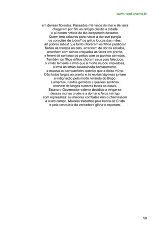 www.nead.unama.br
em densas florestas. Passados mil riscos de mar e de terra
chegaram por fim ao refúgio cristão a cidade
e aí deram notícia de tão inesperado desastre.
Quem terá palavras para narrar a dor que pungiu
os corações de todos? os gritos loucos das mães,
aí! pobres mães! que tanto choraram os filhos perdidos!
Soltas as tranças ao colo, arrancam de dor os cabelos,
arranham com unhas crispadas as faces em pranto,
e ferem de contínuo os peitos com os punhos cerrados.
Também os filhos órfãos choram seus pais falecidos,
o irmão lamenta a irmã que a morte roubou impiedosa,
a irmã ao irmão assassinado barbaramente,
a esposa ao companheiro querido que a deixa viúva.
Dão todos largas ao pranto e às muitas lágrimas juntam
a indignação pela morte nefanda do Bispo.
Lamentos, fundos gemidos e queixas sentidas
enchem de longos rumores todas as casas.
Estava o Governador valente decidido a vingar-se
dessas mortes cruéis e a domar o feroz inimigo
com represálias: se maiores combates não o chamassem
a outro campo. Maiores trabalhos pela honra de Cristo
e pela conquista da verdadeira glória o esperam.

50

 