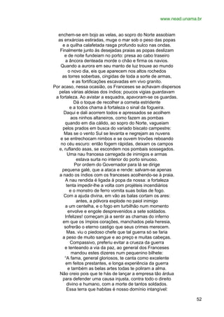 www.nead.unama.br
enchem-se em bojo as velas, ao sopro do Norte assobiam
as enxárcias estiradas, muge o mar sob o peso das popas
e a quilha calafetada rasga profundo sulco nas ondas.
Finalmente junto às desejadas praias as popas deslizam
e de noite fundeiam no porto: presa ao cabo traseiro
a âncora denteada morde o chão e firma os navios.
Quando a aurora em seu manto de luz trouxe ao mundo
o novo dia, eis que aparecem nos altos rochedos
as torres soberbas, cingidas de toda a sorte de armas,
e as fortificações escavadas em vivo granito.
Por acaso, nessa ocasião, os Franceses se achavam dispersos
pelas várias aldeias dos índios; poucos vigias guardavam
a fortaleza. Ao avistar a esquadra, apavoram-se os guardas.
Dá o toque de recolher a corneta estridente
e a todos chama à fortaleza o sinal da fogueira.
Daqui e dali acorrem todos e apressados se acolhem
aos ninhos altaneiros, como fazem as pombas
quando em dia cálido, ao sopro do Norte, vagueiam
pelos prados em busca do variado biscato campestre:
Mas se o vento Sul se levanta e negrejam as nuvens
e se entrechocam nimbos e se ouvem trovões reboando
no céu escuro: então fogem rápidas, deixam os campos
e, ruflando asas, se escondem nos pombais sossegados.
Uma nau francesa carregada de inimigos e armas
estava surta no interior do porto sinuoso.
Por ordem do Governador para lá se dirige
pequena galé, que a ataca e rende: salvam-se apenas
a nado os índios com os franceses acolhendo-se à praia.
A nau rendida é ligada à popa da nossa: a fortaleza
tenta impedir-lhe a volta com projéteis incendiários
e o monstro de ferro vomita suas bolas de fogo.
Com a ajuda divina, em vão as balas cortam os ares:
antes, a pólvora explode no paiol inimigo
a um centelha, e o fogo em turbilhão num momento
envolve e engole desprevenidos a sete soldados.
Infelizes! começam já a sentir as chamas do inferno
em que os ímpios corações, manchados pela heresia,
sofrerão o eterno castigo que seus crimes merecem.
Mas. viu o piedoso chefe que tal guerra só se faria
a peso de muito sangue e ao preço e muitas cabeças.
Compassivo, preferiu evitar a crueza da guerra
e tenteando a via da paz, ao general dos Franceses
mandou estes dizeres num pequenino bilhete:
“A fama, general gloriosos, te canta como excelente
em feitos prestantes, e longa experiência da guerra
e também as belas artes todas te poliram a alma.
Não creio pois que te hás de lançar a empresa tão árdua
para defender uma causa injusta, contra todo o direito
divino e humano, com a morte de tantos soldados.
Essa terra que habitas é nosso domínio intangível:
52

 