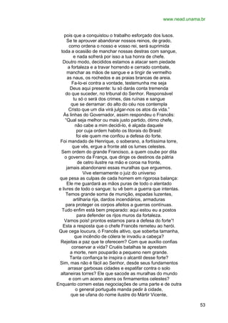 www.nead.unama.br
pois que a conquistou o trabalho esforçado dos lusos.
Se te aprouver abandonar nossos reinos, de grado,
como ordena o nosso e vosso rei, será suprimida
toda a ocasião de manchar nossas destras com sangue,
e nada sofrerá por isso a tua honra de chefe.
Doutro modo, decididos estamos a atacar sem piedade
a fortaleza e a travar horrendo e cerrado combate,
manchar as mãos de sangue e a tingir de vermelho
as naus, os rochedos e as praias brancas de areia.
Fa-lo-ei contra a vontade, testemunha me seja
Deus aqui presente: tu só darás conta tremenda
do que suceder, no tribunal do Senhor. Responsável
tu só o será dos crimes, das ruínas e sangue
que se derramar: do alto do céu nos contempla
Cristo que um dia virá julgar-nos os atos da vida.”
Às linhas do Governador, assim respondeu o Francês:
“Qual seja melhor ou mais justo partido, ótimo chefe,
não cabe a mim decidi-lo, é alçada daquele
por cuja ordem habito os litorais do Brasil:
foi ele quem me confiou a defesa do forte.
Foi mandado de Henrique, o soberano, a fortíssima torre,
que vês, ergue a fronte até os lumes celestes.
Sem ordem do grande Francisco, a quem coube por dita
o governo da França, que dirige os destinos da pátria
de cetro ilustre na mão e coroa na fronte,
jamais abandonarei essas muralhas que erguemos.
Vive eternamente o juiz do universo
que pesa as culpas de cada homem em rigorosa balança:
Ele me guardará as mãos puras de todo o atentado
e livres de todo o sangue: tu vê bem a guerra que intentas.
Temos grande soma de munição, espadas luzentes,
artilharia rija, dardos incendiários, armaduras
para proteger os corpos afeitos a guerras contínuas.
Tudo enfim está bem preparado: aqui estou eu a postos
para defender os rijos muros da fortaleza.
Vamos pois! prontos estamos para a defesa do forte”!
Esta a resposta que o chefe Francês remeteu ao herói.
Que cega loucura, ó Francês altivo, que soberba tamanha,
que incêndio de cólera te invadiu a cabeça?
Rejeitas a paz que te oferecem? Com que auxílio confias
conservar a vida? Cruéis batalhas te aprestam
a morte, nem pouparão a pequeno nem grande.
Tanta confiança te inspira o alcantil desse forte?
Sim, mas não é fácil ao Senhor, desde seus fundamentos
arrasar garbosas cidades e espatifar contra o solo
altaneiras torres? Ele que sacode as muralhas do mundo
e com um aceno aterra os firmamentos celestes?
Enquanto correm estas negociações de uma parte e de outra
o general português manda pedir à cidade,
que se ufana do nome ilustre do Mártir Vicente,
53

 
