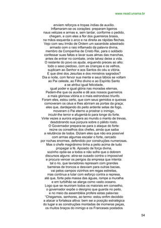 www.nead.unama.br
enviem reforços e tropas índias de auxílio.
Inflamaram-se os corações: preparam ligeiros
naus velozes e armas e, sem tardar, conforme o pedido,
chegam, e com eles a flor dos guerreiros brasis,
na mãos esquerda o arco e na direita as rápidas flechas.
Vejo com seu Irmão de Ordem um sacerdote adestrado
armado com o raio inflamado da palavra divina,
membro da Companhia de Cristo Rei, para o soldado
confessar suas faltas e lavar suas almas das manchas,
antes de entrar no combate, onde talvez deixe a vida.
O restante do povo os ajuda, erguendo preces ao alto;
todo o sexo piedoso, com as crianças e os velhos,
suplicam ao Senhor e aos Santos do céu a vitória.
E que direi dos Jesuítas e dos ministros sagrados?
Dia e noite, com fervor sua mente e seus lábios se voltam
ao Pai celeste, ao Filho divino e ao Espírito Santo
a se atribui igual felicidade,
igual poder e igual glória nas moradas eternas.
Pedem-lhe que os auxilie e dê aos nossos guerreiros
a mais gloriosa vitória e o mais estrondoso triunfo.
Foram eles, estou certo, que com seus gemidos e queixas
comoveram os céus e lhes abriram as portas da graça;
eles que, dardejando do peito ardente setas de fogo,
moveram o Pai eterno a prostrar o inimigo,
incutir-lhe terror e afugentá-lo para longe do forte.
Vinte vezes a aurora erguera ao mundo o manto de trevas,
desdobrando sua púrpura sobre o pálido rosto.
O Governador prepara-se para o ataque do forte:
reúne os conselhos dos chefes, ainda que saiba
a relutância de todos. Diziam eles que não era possível
com armas algumas escalar o forte, cercado
por rochas enormes, defendido por construções numerosas.
Mas o chefe magnânimo tinha a peito acima de tudo
propagar a fé. Apoiado de força divina,
sozinho opõe-se a todos e não sofre que o dobrem
discursos alguns: atira-se ousado contra o impossível
e procura vencer os perigos da empresa que intenta:
tal o rio, que lavradores represam com grandes
barreiras de troncos e desviam para outras bacias,
vai pelos campos vizinhos em regas estreitas,
mas continua a lutar com esforço contra a represa,
até que, forte pela massa das águas, rompe a muralha
e em turbilhão se alarga como vasto oceano.
Logo que se reuniram todos os maiorais em conselho,
o governador expõe o desígnio que guarda no peito,
e no meio da assembléia profere estas palavras:
“Chegamos, senhores, ao termo: estou enfim decidido
a atacar a fortaleza altiva: bem sei a posição estratégica
do lugar e as construções montadas de inúmeras peças,
os muitos braços do inimigo e os Franceses postados
54

 