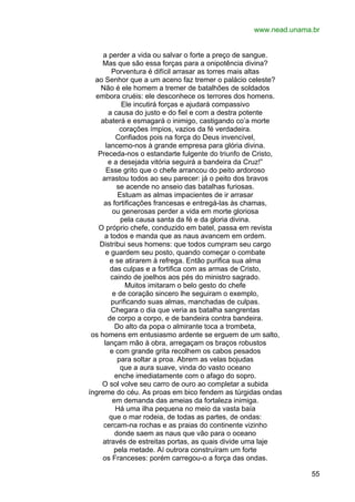 www.nead.unama.br
a perder a vida ou salvar o forte a preço de sangue.
Mas que são essa forças para a onipotência divina?
Porventura é difícil arrasar as torres mais altas
ao Senhor que a um aceno faz tremer o palácio celeste?
Não é ele homem a tremer de batalhões de soldados
embora cruéis: ele desconhece os terrores dos homens.
Ele incutirá forças e ajudará compassivo
a causa do justo e do fiel e com a destra potente
abaterá e esmagará o inimigo, castigando co’a morte
corações ímpios, vazios da fé verdadeira.
Confiados pois na força do Deus invencível,
lancemo-nos à grande empresa para glória divina.
Preceda-nos o estandarte fulgente do triunfo de Cristo,
e a desejada vitória seguirá a bandeira da Cruz!”
Esse grito que o chefe arrancou do peito ardoroso
arrastou todos ao seu parecer: já o peito dos bravos
se acende no anseio das batalhas furiosas.
Estuam as almas impacientes de ir arrasar
as fortificações francesas e entregá-las às chamas,
ou generosas perder a vida em morte gloriosa
pela causa santa da fé e da gloria divina.
O próprio chefe, conduzido em batel, passa em revista
a todos e manda que as naus avancem em ordem.
Distribui seus homens: que todos cumpram seu cargo
e guardem seu posto, quando começar o combate
e se atirarem à refrega. Então purifica sua alma
das culpas e a fortifica com as armas de Cristo,
caindo de joelhos aos pés do ministro sagrado.
Muitos imitaram o belo gesto do chefe
e de coração sincero lhe seguiram o exemplo,
purificando suas almas, manchadas de culpas.
Chegara o dia que veria as batalha sangrentas
de corpo a corpo, e de bandeira contra bandeira.
Do alto da popa o almirante toca a trombeta,
os homens em entusiasmo ardente se erguem de um salto,
lançam mão à obra, arregaçam os braços robustos
e com grande grita recolhem os cabos pesados
para soltar a proa. Abrem as velas bojudas
que a aura suave, vinda do vasto oceano
enche imediatamente com o afago do sopro.
O sol volve seu carro de ouro ao completar a subida
íngreme do céu. As proas em bico fendem as túrgidas ondas
em demanda das ameias da fortaleza inimiga.
Há uma ilha pequena no meio da vasta baía
que o mar rodeia, de todas as partes, de ondas:
cercam-na rochas e as praias do continente vizinho
donde saem as naus que vão para o oceano
através de estreitas portas, as quais divide uma laje
pela metade. Aí outrora construíram um forte
os Franceses: porém carregou-o a força das ondas.
55

 
