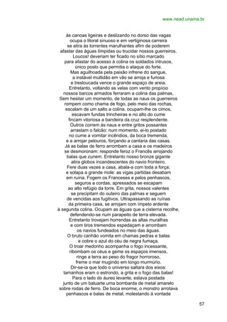 www.nead.unama.br
às canoas ligeiras e deslizando no dorso das vagas
ocupa o litoral sinuoso e em vertiginosa carreira
se atira às torrentes marulhantes afim de poderem
afastar das águas límpidas ou trucidar nossos guerreiros.
Loucos! deveriam ter ficado no sítio marcado
para afastar do acesso à colina os soldados intrusos,
único posto que permitia o ataque do forte.
Mas aguilhoada pela paixão infrene do sangue,
a instável multidão em vão se arroja e furiosa
e tresloucada vence o grande espaço de areia.
Entretanto, voltando as velas com vento propício
nossos barcos armados ferraram a colina das palmas.
Sem hesitar um momento, de todas as naus os guerreiros
rompem como chama de fogo, pelo meio das rochas,
escalam de um salto a colina, ocupam-lhe os cimos,
escavam fundas trincheiras e no alto do cume
fincam vitoriosa a bandeira da cruz resplendente.
Outros correm às naus e entre gritos possantes
arrastam o falcão: num momento, ei-lo postado
no cume a vomitar incêndios, da boca tremenda,
e a arrojar pelouros, forçando a cantaria das casas.
Já as balas de ferro arrombam a casa e os madeiros
se desmoronam: responde feroz o Francês arrojando
balas que zunem. Entretanto nosso bronze gigante
atira globos incandescentes do navio fronteiro.
Fere duas vezes a casa, abala-a com toda a força;
e solapa a grande mole: as vigas partidas desabam
em ruína. Fogem os Franceses e pelos penhascos,
seguros a cordas, apressados se escapam
ao alto refúgio da torre. Em grita, nossos valentes
se precipitam do outeiro das palmas e seguem
de vencidas aos fugitivos. Ultrapassando as ruínas
da primeira casa, se arrojam com ímpeto ardente
à segunda colina. Ocupam as águas que a cisterna recolhe,
defendendo-se num parapeito de terra elevada.
Entretanto trovejam horrendas as altas muralhas
e com tiros tremendos espedaçam e arrombam
os navios fundeados no meio das águas.
O bruto canhão vomita em chamas pedras e balas
e cobre o azul do céu de negra fumaça.
O troar medonho acompanha o fogo incessante,
ribombam os céus e geme os espaços imensos,
ringe a terra ao peso do fragor horroroso,
freme o mar mugindo em longo murmúrio.
Dir-se-ia que todo o universo saltara dos eixos:
tamanhos eram o estrondo, a grita e o fogo das balas!
Para o lado do áureo levante, estava postada
junto de um baluarte uma bombarda de metal amarelo
sobre rodas de ferro. De boca enorme, o monstro arrotava
penhascos e balas de metal, molestando à vontade
57

 