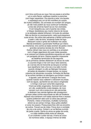 www.nead.unama.br
com tiros contínuos as naus: fere as popas e arromba
um e outro flanco, estilhaça mastros e pranchas
com fragor espantoso. Ora aponta a esta, ora àquela,
e espedaça com um só tiro mortífero os corpos
de muitos soldados. Os conveses se inundam de sangue.
Já não mais podem as naus continuar fundeadas.
Livres das amarras fazem-se ao mar avariadas.
O sol mergulha seu carro luzente nas ondas,
e Vésper desdobrara seu manto noturno de trevas
e na abóbada celeste brilhavam mil luzes de estrelas.
Não se dormia no acampamento; cada qual preparava
suas armas. Da colina das palmeiras o falcão continuava
a bater o alto da torre, arrotando bolas de fogo.
Ressoam vozes e gritos de mulheres nas casas.
Manda entretanto o governador fortificar por inteiro
as trincheiras. Uns contra as balas enchem de pedra e terra
grandes canastras tecidas de vime flexível.
Outros retiram das naus os canhões e os arrastam
com o fragor gigantesco de suas rodas pesadas,
e os colocam em postos escolhidos erguendo em redor
um parapeito de terra. Depois esperam impaciente
as batalhas temerosas do dia seguinte.
Já os primeiros clarões afastavam as trevas da noite
e a aurora tingia o mar com seus raios serenos,
já o sol da orla do horizonte se lançava à corrida
que espalharia mais uma vez a luz pelo mundo:
quando refulgem no alto as falanges francesas
armadas de espadas e longas lanças; os corpos
cobertos de reluzentes couraças. Armados de flechas
aí se acham também os selvagens que tinham voado
à aguada, para derramar o sangue dos lusos,
quando nossas naus voltaram e deixaram as praias
com as águas, ajuntando-se aos seus e enganado
o inimigo cruel que nutria feliz esperança.
Viram-se então enganados, fremiram terríveis
em vão, acalentando cruéis desejos, de novo
vencem num vôo a praia já em vão percorrida
e deslizam nas canoas ligeiras até conseguirem
grimpar pelas rochas espumosas ao alto da fortaleza.
Nossas naus tentaram com balas estorvar-lhes o acesso:
quanto preferiram eles subir à colina das palmas!...
Portanto, índios e franceses, multidão numerosa,
atiram-se ao campo inimigo. Seus gritos abafam
o rumor do oceano. Pressurosos lhes vêm ao encontro
os outros. Travam-se de mãos. Ferve duro o combate
de uns e de outros. Cortam o ar as flechas zunindo
de parte a parte. Geme os arcos ao golpe da corda,
e a bala metálica sibila rente às cabeças.
É um incêndio o ardor da luta. A terra se crava
de inúmeras setas, o espaço imenso se tolda
58

 