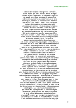 www.nead.unama.br
e o céu se cobre sob o denso granizo das flechas.
Assim, depois que o Sul chuvoso deixou de regar
campos verdes e bosques, e os trovões já cessaram
de sacudir os nimbos; quando arde a atmosfera
sob um sol causticante: sai das entranhas da terra
a formiga, e, deixando os profundos lares maternos
busca nova casa, pouco a pouco, junto das portas
avulta o cicio, ergue-se em enxame cerrado
sobre as quatro asinhas e libra-se nas auras ligeiras
e forma densa nuvem sobre nossas cabeças.
De parte a parte voam nos ares as flechas velozes
e o combate flutua daqui e dali, com sorte indecisa.
Não cedem estes, nem aqueles recuam vencidos;
nem estes arredam pé, nem voltam as costas aqueles.
Enfim, com os membros quebrados do longo trabalho
e rendidos pelo esforço da luta renhida,
afastam-se os dois exércitos de tácito acordo,
este para o acampamento, aquele para o forte altaneiro.
Entretanto, de um de outro lado, vomita chamas horrendo
o canhão; voam incessantes as balas traçando
riscos de luz, na densa fumaça, entre sons pavorosos.
Ora é a bombarda inimiga que arromba o casco das naves,
ora é o nosso canhão que fere a torre altaneira,
partindo traves e parapeitos e portas e trancas.
Já o sol transpusera o zênite de sua carreira
e volvia para o mar seus corcéis apressados.
Os Franceses, como não puderam num primeiro combate
reconquistar em contra ofensiva as águas perdidas,
espumam de raiva e aguilhoados pelo despeito
retomam o combate, fiados em armaduras agora.
Cingem o peito com a couraça luzente, e a cabeça
com o capacete. A mão empunha a espada recurva
e a veste de malha cobre o corpo de alguns dos maiores.
Assim armados, se precipitam da penha, cercados
pela chusma dos índios. Brandem as espadas que chispam
ao sol fronteiro e cortam o ar com golpes freqüentes.
Sem temor algum transpõem a estreita ponte de um tronco.
Começa a chover denso granizo de flechas:
sem cessar os inimigos distendem os arcos e os tiros.
Crivam de inúmeras feridas as fileiras contrárias.
Fúria de parte a parte, de parte a parte golpes tremendos.
Mas os Franceses, com o peito protegido de rija couraça,
já não combatem com dardos, lançam mão das espadas
e se lançam à luta e com ousadia se esforçam
por afastar das águas perdidas os arraiais inimigos.
Já as forças começam faltar aos nossos, cansados
de tanta peleja, já lhes nasce o desejo da fuga:
largar aos Franceses que avançam as águas tomadas.
Eis senão quando um tiro da nossa bombarda arrebata
a dois franceses encouraçados, varando de um golpe
59

 