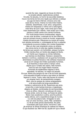 www.nead.unama.br
quando fez raiar, rasgando as trevas do inferno,
na arcada celeste, esplendoroso arrebol.
Envolta, há séculos, no horror da escuridão idolátrica,
houve nas terras do Sul uma nação que dobrara a cabeça
ao jugo do tirano infernal, e levava uma vida
vazia de luz divina. Imersa na mais triste miséria,
soberba, desenfreada, cruel, atroz, sanguinária,
mestra em trespassar a vítima com a seta ligeira,
mais feroz do que o tigre, mais voraz que o lobo,
mais assanhada que o lebréu, mais audaz que o leão,
saciava o ávido ventre com carnes humanas.
Por muito tempo tramou emboscadas: seguia,
no seu viver de feras, o exemplo do rei dos infernos,
que por primeiro trouxe a morte ao mundo, enganando
nossos primeiros pais. Dilacerava os corpos de muitos,
com atrozes tormentos, e, embriagada de furor e soberba
ia enlutando os povos cristãos com mortes freqüentes.
Mas um dia o pai onipotente volveu os olhares
dos reinos da luz à noite das regiões brasileiras,
às terras que suavam, em borbotões, sangue humano.
Então mandou-lhes um heróis das plagas do Norte,
um heróis que vingasse os crimes nefandos,
que banisse as discórdias, freiasse o assassínio,
bárbaro e contínuo, acabasse com as guerras horrendas,
abrandasse os peitos ferozes e não sofresse impassível
cevar-se em sangue de irmãos queixadas humanas.
E já trezentos e doze lustros o tempo volvia.
depois que o Criador dos astros, feito homem,
saíra do seio da Virgem Maria impoluta,
iluminado de esplêndidos fulgores a terra,
sepultada, há séculos, no negror do pecado.
Eis que, liberta dos perigos do mar e de há muito esperada,
uma esquadra fundeia na baía a que todos os Santos
legaram o nome. Trazia, salvo das fauces do oceano,
um singular herói, de extraordinária coragem,
Mem, que do sangue de nobres antepassados
e de seiva ilustre de longa ascendência
herdara o sobrenome de Sá. Superiores aos anos,
ornam-lhe o rosto barbas brancas e majestosas:
alegres as feições, sombreadas de senil gravidade,
vivos os olhos, másculo o arcabouço do corpo,
frescas ainda, como de moço, as forças de adulto.
Muito mais excelente é a alma: pois lha poliram
vasta ciência, com a experiência longa do mundo,
e a arte da palavra bela. Arraigado no seio
traz um amor de Deus, santo, filial, verdadeiro
e a fé de Cristo jamais desmentida. No peito,
incendiado pelo sopro divino, ferve-lhe o zelo
de arrancar as almas brasílicas às cadeias do inferno.
Ó que faustoso sai, Mem de Sá, aquele em que o Brasil
6

 
