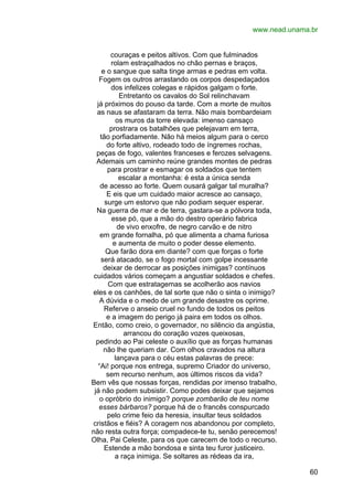 www.nead.unama.br
couraças e peitos altivos. Com que fulminados
rolam estraçalhados no chão pernas e braços,
e o sangue que salta tinge armas e pedras em volta.
Fogem os outros arrastando os corpos despedaçados
dos infelizes colegas e rápidos galgam o forte.
Entretanto os cavalos do Sol relinchavam
já próximos do pouso da tarde. Com a morte de muitos
as naus se afastaram da terra. Não mais bombardeiam
os muros da torre elevada: imenso cansaço
prostrara os batalhões que pelejavam em terra,
tão porfiadamente. Não há meios algum para o cerco
do forte altivo, rodeado todo de íngremes rochas,
peças de fogo, valentes franceses e ferozes selvagens.
Ademais um caminho reúne grandes montes de pedras
para prostrar e esmagar os soldados que tentem
escalar a montanha: é esta a única senda
de acesso ao forte. Quem ousará galgar tal muralha?
E eis que um cuidado maior acresce ao cansaço,
surge um estorvo que não podiam sequer esperar.
Na guerra de mar e de terra, gastara-se a pólvora toda,
esse pó, que a mão do destro operário fabrica
de vivo enxofre, de negro carvão e de nitro
em grande fornalha, pó que alimenta a chama furiosa
e aumenta de muito o poder desse elemento.
Que farão dora em diante? com que forças o forte
será atacado, se o fogo mortal com golpe incessante
deixar de derrocar as posições inimigas? contínuos
cuidados vários começam a angustiar soldados e chefes.
Com que estratagemas se acolherão aos navios
eles e os canhões, de tal sorte que não o sinta o inimigo?
A dúvida e o medo de um grande desastre os oprime.
Referve o anseio cruel no fundo de todos os peitos
e a imagem do perigo já paira em todos os olhos.
Então, como creio, o governador, no silêncio da angústia,
arrancou do coração vozes queixosas,
pedindo ao Pai celeste o auxílio que as forças humanas
não lhe queriam dar. Com olhos cravados na altura
lançava para o céu estas palavras de prece:
“Ai! porque nos entrega, supremo Criador do universo,
sem recurso nenhum, aos últimos riscos da vida?
Bem vês que nossas forças, rendidas por imenso trabalho,
já não podem subsistir. Como podes deixar que sejamos
o opróbrio do inimigo? porque zombarão de teu nome
esses bárbaros? porque há de o francês conspurcado
pelo crime feio da heresia, insultar teus soldados
cristãos e fiéis? A coragem nos abandonou por completo,
não resta outra força; compadece-te tu, senão perecemos!
Olha, Pai Celeste, para os que carecem de todo o recurso.
Estende a mão bondosa e sinta teu furor justiceiro.
a raça inimiga. Se soltares as rédeas da ira,
60

 