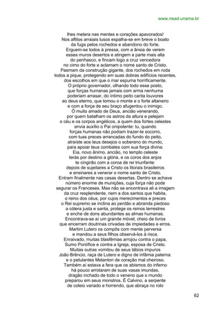 www.nead.unama.br
lhes metera nas mentes e corações apavorados!
Nos aflitos arraiais lusos espalha-se em breve o boato
da fuga pelos rochedos e abandono do forte.
Erguem-se todos à pressa, com a ânsia de verem
esses muros desertos e atingem a parte mais alta
do penhasco, e fincam logo a cruz vencedora
no cimo do forte e aclamam o nome santo de Cristo.
Pasmam da construção gigante, dos rochedos em roda
todos a pique, protegendo em suas dobras edifícios recentes,
dos escolhos em que o mar espuma horrificamente.
O próprio governador, olhando todo esse posto,
que forças humanas jamais com arma nenhuma
poderiam arrasar, do íntimo peito canta louvores
ao deus eterno, que tomou o monte e o forte altaneiro
e com a força de seu braço afugentou o inimigo.
Ó muito amado de Deus, ancião venerando,
por quem batalham os astros da altura e pelejam
o céu e os corpos angélicos, a quem dos fortes celestes
envia auxílio o Pai onipotente: tu, quando
forças humanas não podiam trazer-te socorro,
com tuas preces arrancadas do fundo do peito,
atraíste aos teus desejos o soberano do mundo,
para apoiar teus combates com sua força divina.
Eia, novo ânimo, ancião, no templo celeste
terás por destino a glória, e os coros dos anjos
te cingirão com a coroa de rei triunfante:
depois de sujeitares a Cristo os litorais brasileiros
e ensinares a venerar o nome santo de Cristo.
Entram finalmente nas casas desertas. Dentro se achava
número enorme de munições, cuja força não pode
segurar os Franceses. Mas não se encontrava ali a imagem
da cruz resplendente, nem a dos santos que habita,
o reino dos céus, por cujos merecimentos e preces
o Rei supremo se inclina ao perdão e abranda piedoso
a cólera justa e santa, protege os reinos terrestres
e enche de dons abundantes as almas humanas.
Encontrava-se aí um grande móvel, cheio de livros
que encerram doutrinas crivadas de impiedades e erros.
Martim Lutero os compôs com mente perversa
e mandou a seus filhos observá-los à risca.
Enraivado, muitas blasfêmias arrojou contra o papa,
Sumo Pontífice e contra a Igreja, esposa de Cristo.
Muitas outras vomitou de seus lábios impuros
João Brêncio, raça de Lutero e digno de infâmia paterna:
e o petulantes Melanton de coração mal cheiroso.
Também aí estava a fera que os abismos do inferno
há pouco arrotaram de suas vasas imundas,
dragão inchado de todo o veneno que o mundo
preparou em seus monstros. É Calvino, a serpente
de coleio variado e horrendo, que abraça no rolo
62

 