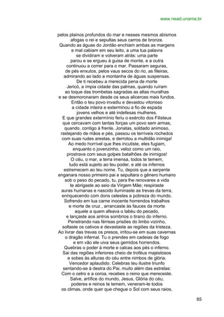 www.nead.unama.br
pelos plainos profundos do mar e nesses mesmos abismos
afogas o rei e sepultas seus carros de bronze.
Quando as águas do Jordão enchiam ambas as margens
e mal cabiam em seu leito, a uma tua palavra
se dividiram e volveram atrás: uma parte
parou e se ergueu à guisa de monte, e a outra
continuou a correr para o mar. Passaram seguras,
de pés enxutos, pelos vaus secos do rio, as fileiras,
admirando ao lado a montanha de águas suspensas.
De ti recebeu a merecida pena de morte
Jericó, a ímpia cidade das palmas, quando ruíram
ao toque das trombetas sagradas as altas muralhas
e se desmoronaram desde os seus alicerces mais fundos.
Então o teu povo invadiu e devastou vitorioso
a cidade inteira e exterminou a fio de espada
jovens velhos e até indefesas mulheres.
E que grandes extermínio feriu o exército dos Filisteus
que cercavam com tantas forças um povo sem armas,
quando, contigo à frente, Jonatas, soldado animoso,
rastejando de mãos e pés, passou os terríveis rochedos
com suas rudes arestas, e derrotou a multidão inimiga!
Ao medo horrível que lhes incutiste, eles fugiam,
enquanto o jovenzinho, veloz como um raio,
prostrava com seus golpes batalhões de inimigos!
O céu, o mar, a terra imensa, todos te temem,
tudo está sujeito ao teu poder, e até os infernos
estremecem ao teu nome. Tu, depois que a serpente
enganara nosso primeiro pai e sepultara o gênero humano
sob o peso do pecado, tu, para lhe renovares a vida
te abrigaste ao seio da Virgem Mãe; respiraste
auras humanas e nascido iluminaste as trevas da terra,
enriquecendo com dons celestes a pobreza do mundo.
Sofrendo em tua carne inocente horrendos trabalhos
e morte de cruz , arrancaste às fauces da morte
aquele a quem afeava o labéu do pecado,
e lançaste aos antros sombrios o tirano do inferno.
Penetrando nas férreas prisões do limbo vizinho,
soltaste os cativos e devastaste as regiões da tristeza.
Ao livrar das trevas os presos, irritou-se em suas cavernas
o dragão infernal. Tu o prendes em cadeias de fogo
e em vão ele uiva seus gemidos horrendos.
Quebras o poder à morte e calcas aos pés o inferno.
Sai das regiões inferiores cheio de troféus majestosos
e sobes às alturas do céu entre nimbos de glória.
Vencedor aplaudido. Celebras teu ilustre triunfo
sentando-se à destra do Pai, muito além das estrelas:
Com o cetro e a coroa, recebes o reino que mereceste.
Salve, artífice do mundo, Jesus, Glória do céu;
poderes e reinos te temem, veneram-te todos
os climas, onde quer que chegue o Sol com seus raios,
65

 