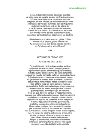 www.nead.unama.br
e excede tua magnificência as alturas celestes.
Já o teu nome se espalha até aos confins do universos,
ó Cristo, como torrente de penetrante perfume,
chegando até aos Japões, os mais afastados da terra.
Arrancadas às trevas e iluminada pelo sol fulgurante
da luz divina, também virá um dia adorar-te
a nação que se ceva agora em carnes humanas.
A terra em que sopre o Sul, conhecerá o teu nome
e ao mundo austral advirão os séculos de ouro,
quando as gentes brasílicas observarem tua doutrina
Glória imensa a ti, ó Pai bondoso; glória, ó Filho
imensa a ti; ó Espírito, glória imensa a ti!
Tu que concebeste pelo Santo Espírito ao Filho
do Pai eterno, glória a ti, ó Virgem!.
FIM
APÊNDICE DA EDIÇÃO 1563
AO ILUSTRE MEM DE SÁ
Por muito tempo, herói, esteve oculta a sublime
majestade veneranda de teu coração generoso,
digníssima do poder, em limites alguns estreitado,
fadada a suster os raios torvos de Marte sangrento,
restaurar no mundo, por razão ou força, os séculos d’ouro.
Enfim te enviaram como governador a essas plagas
da gente austral, avessa a leis e tanta vez opressora,
sacudindo (ó maravilha) de nossa cabeça seu jugo.
Mas a Morte feroz foi, como sempre, invejosa
de teus feitos. Então lastimada chorou a terra guerreira
ao ver roubar um jovem, em cuja fronte brilhava
quanto pareceu a outro pai fugir em Ascânio.
Fora ele que do nobre sangue te nascera primeiro,
digno de que tal fama lhe celebrasse os destinos na morte
qual eles a concederam a tais pais, quando nascia,
digno de que a glória lhe preferisse à vida o sepulcro.
A morte, digo, saltando em tão grande duelo,
arrebatou esse penhor, último consolo paterno.
Reservado a qualquer risco e conduzido contigo
por horrendos abismos, atormentara-o o oceano
nas curvas ondas. Já não afaga os tenros braços inglório,
mas no campo de batalha, cobertos de armas, ativo
prostra corpos de inimigos, e grava nos astros
que brilham eternamente eterna lembrança.
Átropos já em chamas, mas inda não satisfeita,
esforça-se por mergulhar tais triunfos nas águas
do negro Letes. Na rápida torrente arrebata
66

 