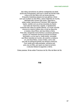 www.nead.unama.br
das mãos vencedoras as palmas verdejantes da idade
áurea dos Portugueses; para que o olvido da hórrida noite
cubra a luz dos fatos com as trevas eternas.
Enquanto impiedosa prepara às tuas glórias e foice
com que ocultara os dois filhos, astros fulgentes do mundo,
ralentada pelo número das obras, seguindo-a
pelas costas, aproxima-se Francisco, filho segundo,
ilustre, vestido com as armas douradas da Apolo.
Com elas de improviso a agride, e rapidamente
rouba-lhe das mãos as verdes palmas, e à morte vencida
arranca os mesmo troféus que a cruel se dispunha
a roubas a teus filhos, aos teus feitos e fama.
Pois esta, sangrando monumentos a sucessos gloriosos,
poupou um merecido renome às fauces do tempo
devorador; e a luz que tu, chefe ilustre, concedes
aos filhos nascidos ao mundo, ele sozinho a restaura
a ti, aos teus feitos, a seus irmãos, como vida
que não se extinguirá jamais nos tempos vindouros.
Com razão pois nada perdeste, caríssimo pai:
pois vive um filho, por quem os mais te revivem,
e séculos felizes te sagrarão a vitória.
Estas poesias, fê-las editar Francisco de Sá, filho de Mem de Sá.

FIM

67

 