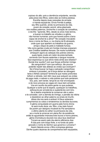www.nead.unama.br
copioso do alto: pois a clemência onipotente, vencida
pela prece dos filhos, sobre eles se inclina piedosa.
Escolhe depois duas caravelas da armada
e manda equipá-las. Envia Fernão à peleja,
seu filho querido, ainda na primavera da vida,
jovem de coração varonil, alma plasmada
nos moldes paternos, enche-lhe o coração de conselhos,
e diz-lhe: “aprende, filho, desde os anos mais tenros,
a buscar no trabalho as virtudes e a glória,
não honras humanas: pois que haverá sobre a terra
capaz de encher-te a alma?” No coração insculpido
leva o nome de Deus, e, na chama da fé abrasado,
onde quer que apertem os trabalhos da guerra,
arroja o dique do peito à maldade furiosa.
Vês como gentes cruéis em hordas imensas preparam
aos Cristãos batalhas ferozes. De morte humilhante
ameaçam agora as cabeças dos pobres colonos,
quais tigres cruéis em redor da preia lanhada
sorvendo com fauces sedentas o sangue inocente.
Que esperança ou que alívio resta ainda aos sitiados?
Donde tirar auxílio? com que forças enfrentar inimigo
tão sanguinário? com que esforço, tão poucos
poderão repelir das aldeias as ondas que avançam?
Se é força buscar na fuga a salvação (vergonhoso
embora o proceder), se é força deixar ao selvagem
lares e férteis campos? lembra-te que mares profundos
tolhem a retirada, nem têm naus que sulquem as ondas
do pego irado, e salvem a vida pobres que tudo perderam.
Eia, pois, sem tardar, lança-te ao mar encrespado
e de novo provoca as vagas em naus bem armadas.
Voa em auxílio da pobre gente no que puderes.
Qualquer a sorte que te espera, quaisquer os trabalhos,
esforça-te por arrostá-los e suplantá-los com brio.
Se a destra onipotente te conservar são e salvo
e te conceder, com a derrota do inimigo, o pendão da vitória
e desdobrar ao olhar paterno os sinais do triunfo:
ditoso dia nos será a ambos! A Deus soberano
cumpriremos os votos e renderemos os devidos louvores.
A glória conquistada em guerra pela honra divina
te será muito doce: eis, filho, o teu belo futuro!
Se porém por desígnio imutável do Pai sempiterno
o último alento te colher na primavera da vida,
se a morte te arrancar em plena flor da existência:
então te aguardarão imarcescíveis louros e honra perene,
glória imorredoura dourará nos céus teus destinos!
Trocam-se assim pelo dia eterno efêmeros dias
À luta pois com braço forte, e no fundo do peito
gravado o nome do Senhor que governa o universo”!
Assim falando envia o filho à empresa gloriosa.
Dá-lhe quatro dezenas de companheiros bem equipados,
8

 