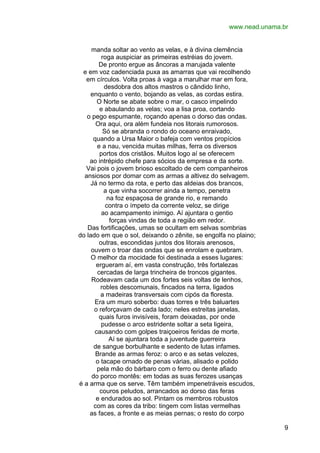 www.nead.unama.br
manda soltar ao vento as velas, e à divina clemência
roga auspiciar as primeiras estréias do jovem.
De pronto ergue as âncoras a marujada valente
e em voz cadenciada puxa as amarras que vai recolhendo
em círculos. Volta proas à vaga a marulhar mar em fora,
desdobra dos altos mastros o cândido linho,
enquanto o vento, bojando as velas, as cordas estira.
O Norte se abate sobre o mar, o casco impelindo
e abaulando as velas; voa a lisa proa, cortando
o pego espumante, roçando apenas o dorso das ondas.
Ora aqui, ora além fundeia nos litorais rumorosos.
Só se abranda o rondo do oceano enraivado,
quando a Ursa Maior o bafeja com ventos propícios
e a nau, vencida muitas milhas, ferra os diversos
portos dos cristãos. Muitos logo aí se oferecem
ao intrépido chefe para sócios da empresa e da sorte.
Vai pois o jovem brioso escoltado de cem companheiros
ansiosos por domar com as armas a altivez do selvagem.
Já no termo da rota, e perto das aldeias dos brancos,
a que vinha socorrer ainda a tempo, penetra
na foz espaçosa de grande rio, e remando
contra o ímpeto da corrente veloz, se dirige
ao acampamento inimigo. Aí ajuntara o gentio
forças vindas de toda a região em redor.
Das fortificações, umas se ocultam em selvas sombrias
do lado em que o sol, deixando o zênite, se engolfa no plaino;
outras, escondidas juntos dos litorais arenosos,
ouvem o troar das ondas que se enrolam e quebram.
O melhor da mocidade foi destinada a esses lugares:
ergueram aí, em vasta construção, três fortalezas
cercadas de larga trincheira de troncos gigantes.
Rodeavam cada um dos fortes seis voltas de lenhos,
robles descomunais, fincados na terra, ligados
a madeiras transversais com cipós da floresta.
Era um muro soberbo: duas torres e três baluartes
o reforçavam de cada lado; neles estreitas janelas,
quais furos invisíveis, foram deixadas, por onde
pudesse o arco estridente soltar a seta ligeira,
causando com golpes traiçoeiros feridas de morte.
Aí se ajuntara toda a juventude guerreira
de sangue borbulhante e sedento de lutas infames.
Brande as armas feroz: o arco e as setas velozes,
o tacape ornado de penas várias, alisado e polido
pela mão do bárbaro com o ferro ou dente afiado
do porco montês: em todas as suas ferozes usanças
é a arma que os serve. Têm também impenetráveis escudos,
couros peludos, arrancados ao dorso das feras
e endurados ao sol. Pintam os membros robustos
com as cores da tribo: tingem com listas vermelhas
as faces, a fronte e as meias pernas; o resto do corpo
9

 