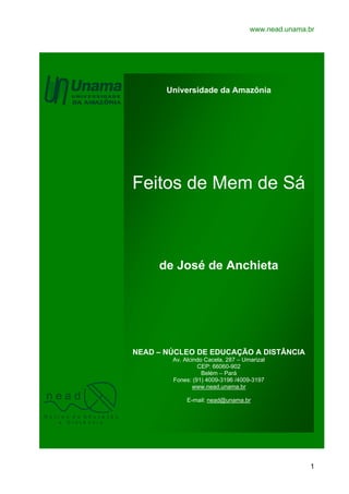 www.nead.unama.br

Universidade da Amazônia

Feitos de Mem de Sá

de José de Anchieta

NEAD – NÚCLEO DE EDUCAÇÃO A DISTÂNCIA

nead

Av. Alcindo Cacela, 287 – Umarizal
CEP: 66060-902
Belém – Pará
Fones: (91) 4009-3196 /4009-3197
www.nead.unama.br
E-mail: nead@unama.br

N ú cl e o d e Ed u ca çã o
a D i st â n ci a

1

 