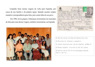 Leopoldo fazia muitas viagens de volta para Espanha, por
causa de sua família e da própria igreja. Quando ausente sempre
mandava correspondência para Ichu, pois sentia falta do seu povo.
Em 1996, levou grupos e lideranças missionárias do município
de Ichu para uma dessas viagens, também missionárias, na Espanha.
Ⓝ Uma das cartas enviadas da Espanha para Ichu.
Ⓞ Missionários ichuenses e espanhóis.
Ⓟ Lanche oferecido pela irmã de Leopoldo, em Madrid.
Ⓠ Bosque espanhol, missionários dos dois países.
Ⓡ Reunião com as Freiras da Congregação Sagrada
Família, Sevilla.
 