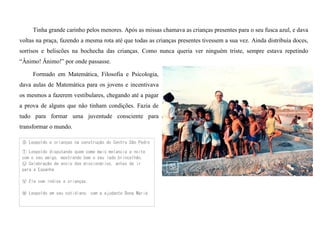 Tinha grande carinho pelos menores. Após as missas chamava as crianças presentes para o seu fusca azul, e dava
voltas na praça, fazendo a mesma rota até que todas as crianças presentes tivessem a sua vez. Ainda distribuía doces,
sorrisos e beliscões na bochecha das crianças. Como nunca queria ver ninguém triste, sempre estava repetindo
“Ânimo! Ânimo!” por onde passasse.
Formado em Matemática, Filosofia e Psicologia,
dava aulas de Matemática para os jovens e incentivava
os mesmos a fazerem vestibulares, chegando até a pagar
a prova de alguns que não tinham condições. Fazia de
tudo para formar uma juventude consciente para
transformar o mundo.
Ⓢ Leopoldo e crianças na construção do Centro São Pedro
Ⓣ Leopoldo disputando quem come mais melancia a noite
com o seu amigo, mostrando bem o seu lado brincalhão.
Ⓤ Celebração de envio dos missionários, antes de ir
para a Espanha
Ⓥ Ele com índios e crianças.
Ⓦ Leopoldo em seu cotidiano, com a ajudante Dona Maria
 