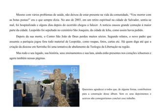 Mesmo com vários problemas de saúde, não deixou de estar presente na vida da comunidade, “Vou morrer com
as botas postas!” era o que sempre dizia. No ano de 2003, em um retiro espiritual na cidade de Salvador, sentiu-se
mal, foi hospitalizado e alguns dias depois do ocorrido chegou a falecer. A notícia causou grande comoção à maior
parte da cidade. Leopoldo foi sepultado no cemitério São Joaquim, da cidade de Ichu, como assim havia pedido.
Depois da sua morte, o Centro São João de Deus perdeu muitos sócios. Segundo relatos, o novo padre que
assumiu a paróquia jogou fora todo material de Leopoldo, como roupas, fotos, cartas etc. Há quem diga até que a
criação da diocese em Serrinha foi uma tentativa de abafamento da Teologia da Libertação na região.
Mas todo o seu legado, sua história, seus ensinamentos e sua luta, ainda estão presentes nos corações ichuenses e
agora também nessas páginas.
Queremos agradecer a todos que, de alguma forma, contribuíram
para a construção desse álbum. Sem os seus depoimentos e
acervos não conseguiríamos concluir esse trabalho.
 