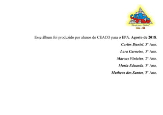 Esse álbum foi produzido por alunos do CEACO para o EPA. Agosto de 2018.
Carlos Daniel, 3º Ano.
Lara Carneiro, 3º Ano.
Marcus Vinicius, 2º Ano.
Maria Eduarda, 3º Ano.
Matheus dos Santos, 3º Ano.
 