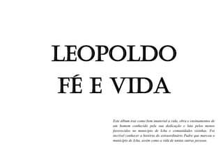 Leopoldo
Fé e vida
Este álbum traz como bem imaterial a vida, obra e ensinamentos de
um homem conhecido pela sua dedicação e luta pelos menos
favorecidos no município de Ichu e comunidades vizinhas. Foi
incrível conhecer a história do extraordinário Padre que marcou o
município de Ichu, assim como a vida de tantas outras pessoas.
 