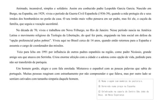Animado, incansável, simples e solidário. Assim era conhecido padre Leopoldo Garcia Garcia. Nascido em
Burgo, na Espanha, em 1929, viveu o período da Guerra Civil Espanhola (1936-39), quando a mãe protegia ele e seus
irmãos dos bombardeios no porão da casa. O seu irmão mais velho pensava em ser padre, mas foi ele, o caçula da
família, que seguiu a vocação sacerdotal.
Na década de 70, viveu e trabalhou em Nova Friburgo, no Rio de Janeiro. Nesse período nascia na América
Latina o movimento religioso da Teologia da Libertação, do qual fez parte, engajando na luta social em defesa da
“opção preferencial pelos pobres”. Viveu aqui no Brasil cerca de 14 anos, quando então retornou para a Espanha e
assumiu o cargo de coordenador das missões.
Veio para Ichu em 1991 por influência de outros padres espanhóis na região, como padre Nicássio, grande
amigo seu que atuava em Serrinha. Criou enorme afeição com a cidade e a adotou como opção de vida, pedindo para
não ser transferido de paróquia.
Um homem gordo, alegre e com fala enrolada. Misturava o espanhol com as poucas palavras que sabia do
português. Muitas pessoas reagiram com estranhamento por não compreender o que falava, mas por outro lado se
sentiam cativados com tamanha simpatia daquele homem.
Ⓐ Numa viagem com membros de pastorais.
Ⓑ Dormindo numa praça na Espanha
Ⓒ Celebração na capela do Centro São João de
Deus, em Nova Esperança
 
