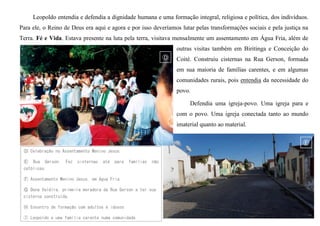 Leopoldo entendia e defendia a dignidade humana e uma formação integral, religiosa e política, dos indivíduos.
Para ele, o Reino de Deus era aqui e agora e por isso deveríamos lutar pelas transformações sociais e pela justiça na
Terra. Fé e Vida. Estava presente na luta pela terra, visitava mensalmente um assentamento em Água Fria, além de
outras visitas também em Biritinga e Conceição do
Coité. Construiu cisternas na Rua Gerson, formada
em sua maioria de famílias carentes, e em algumas
comunidades rurais, pois entendia da necessidade do
povo.
Defendia uma igreja-povo. Uma igreja para e
com o povo. Uma igreja conectada tanto ao mundo
imaterial quanto ao material.
Ⓓ Celebração no Assentamento Menino Jesus.
Ⓔ Rua Gerson. Fez cisternas até para famílias não
católicas.
Ⓕ Assentamento Menino Jesus, em Água Fria.
Ⓖ Dona Valdira, primeira moradora da Rua Gerson a ter sua
cisterna construída.
Ⓗ Encontro de formação com adultos e idosos
Ⓘ Leopoldo e uma família carente numa comunidade
 
