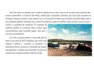 Dois anos após sua chegada, com a ajuda de doações de sua irmã e pessoas de sua terra natal, construiu dois
centros comunitários: o Centro de São Paulo, voltado para a juventude e pastorais, que servia para encontros de
formação, catequese, reuniões, noites culturais etc.; e o Centro de São Pedro, que era focado na produtividade, onde o
povo produzia trabalhos artesanais com o intuito de melhorar a renda das famílias, onde ocorriam cursos de corte e
costura e a produção de cosméticos. Os empregos de
pedreiros gerados na construção desses centros eram
concorridíssimos, pois Leopoldo pagava mais que o
comum aos trabalhadores.
Em 1999, construiu também o Centro São João de
Deus no povoado de Nova Esperança, que tinha como
objetivos reabilitar e socializar os portadores de
deficiências físicas e promover a formação das famílias
dos deficientes e membros da comunidade. O centro era
mantido com a ajuda de doações vindas da Europa.
 