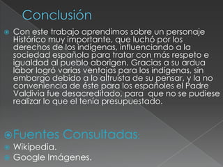    Con este trabajo aprendimos sobre un personaje
    Histórico muy importante, que luchó por los
    derechos de los indígenas, influenciando a la
    sociedad española para tratar con más respeto e
    igualdad al pueblo aborigen. Gracias a su ardua
    labor logró varias ventajas para los indígenas, sin
    embargo debido a lo altruista de su pensar, y la no
    conveniencia de éste para los españoles el Padre
    Valdivia fue desacreditado, para que no se pudiese
    realizar lo que el tenía presupuestado.



 Fuentes       Consultadas:
   Wikipedia.
   Google Imágenes.
 