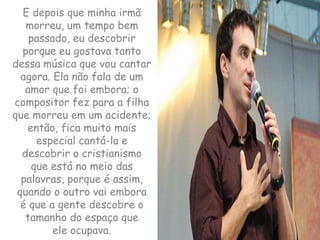 E depois que minha irmã morreu, um tempo bem passado, eu descobrir porque eu gostava tanto dessa música que vou cantar agora. Ela não fala de um amor que foi embora; o compositor fez para a filha que morreu em um acidente; então, fica muito mais especial cantá-la e descobrir o cristianismo que está no meio das palavras, porque é assim, quando o outro vai embora é que a gente descobre o tamanho do espaço que ele ocupava.