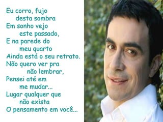 Eu corro, fujo      desta sombraEm sonho vejo        este passado,E na parede do        meu quartoAinda está o seu retrato.Não quero ver pra            não lembrar,Pensei até em        me mudar...Lugar qualquer que        não existaO pensamento em você...