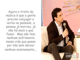 Agora o triste da música é que a gente precisa conjugar o verbo no passado, a pessoa já morreu, já não há mais o que fazer.  Mas não tem nenhum sofrimento nessa vida que passe por nós sem deixar nenhum ensinamento...