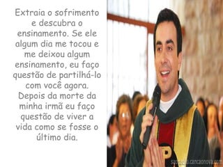 Extraia o sofrimento e descubra o ensinamento. Se ele algum dia me tocou e me deixou algum ensinamento, eu faço questão de partilhá-lo com você agora. Depois da morte da minha irmã eu faço questão de viver a vida como se fosse o último dia.