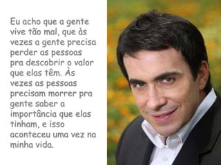 Eu acho que a gente vive tão mal, que às vezes a gente precisa perder as pessoas pra descobrir o valor que elas têm. Às vezes as pessoas precisam morrer pra gente saber a importância que elas tinham, e isso aconteceu uma vez na minha vida.