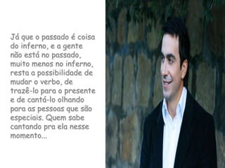 Já que o passado é coisa do inferno, e a gente não está no passado, muito menos no inferno, resta a possibilidade de mudar o verbo, de trazê-lo para o presente e de cantá-lo olhando para as pessoas que são especiais. Quem sabe cantando pra ela nesse momento...