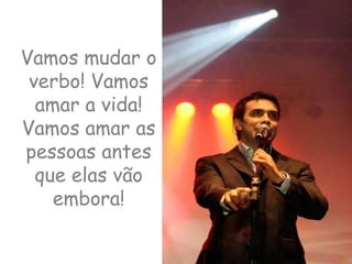 Vamos mudar o verbo! Vamos amar a vida! Vamos amar as pessoas antes que elas vão embora!