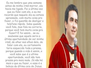 Eu me lembro que uma semana antes de minha irmã morrer, ela havia me ligado. Foi a última vez que eu falei com ela, e eu me recordo que naquele dia eu estava apressado, com muita coisa pra fazer, e fiz questão de desligar o telefone rápido. Sabe quando você fala, mas fala na correria, porque você tem muita coisa pra fazer? E foi assim... se eu soubesse que aquela seria a última oportunidade de ver minha irmã, de olhar nos olhos dela, de falar com ela, eu certamente teria esquecido toda a pressa, porque quando a vida é assim, e você sabe que é a ultima oportunidade, você não tem pressa pra mais nada. Já não há mais o que eu fazer, e essa é a beleza da última ceia de Jesus.