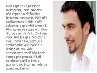 Não espere as pessoas morrerem, irem embora, não espere o definitivo bater na sua porta. Nós não conhecemos a vida e não sabemos o que virá amanhã. Viva como se fosse o último dia da sua história. Se hoje você tivesse que realizar a sua última ceia, porque é conhecedor que hoje é o último de sua vida, certamente você não teria tempo pra pressa. Você celebraria até o fim, e gostaria de ficar ao lado de quem você ama.