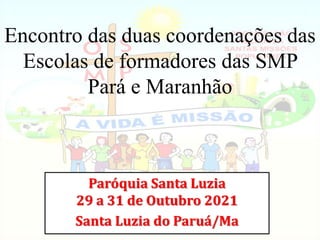 Encontro das duas coordenações das
Escolas de formadores das SMP
Pará e Maranhão
Paróquia Santa Luzia
29 a 31 de Outubro 2021
Santa Luzia do Paruá/Ma
 